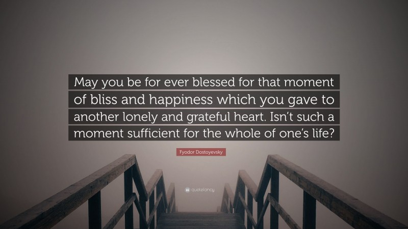 Fyodor Dostoyevsky Quote: “May you be for ever blessed for that moment of bliss and happiness which you gave to another lonely and grateful heart. Isn’t such a moment sufficient for the whole of one’s life?”