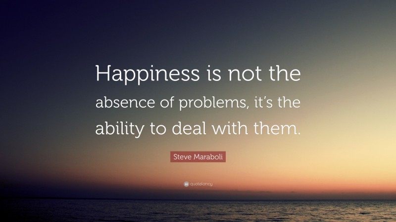 Steve Maraboli Quote: “Happiness is not the absence of problems, it’s the ability to deal with them.”