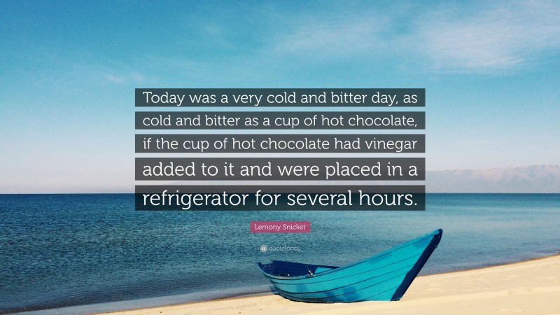Lemony Snicket Quote: “Today was a very cold and bitter day, as cold and bitter as a cup of hot chocolate, if the cup of hot chocolate had vinegar added to it and were placed in a refrigerator for several hours.”