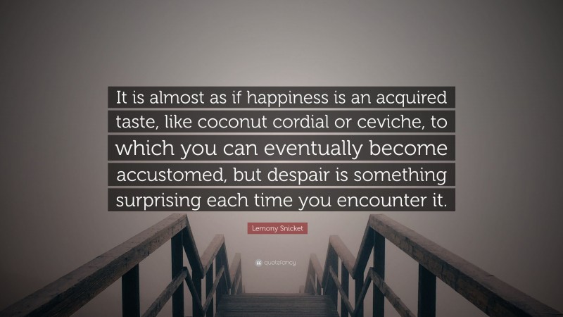 Lemony Snicket Quote: “It is almost as if happiness is an acquired taste, like coconut cordial or ceviche, to which you can eventually become accustomed, but despair is something surprising each time you encounter it.”
