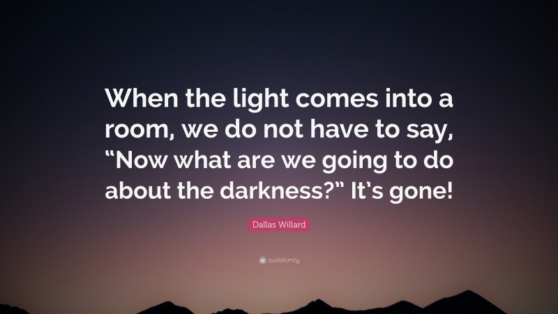 Dallas Willard Quote: “When the light comes into a room, we do not have to say, “Now what are we going to do about the darkness?” It’s gone!”