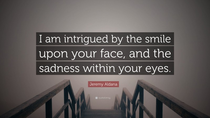 Jeremy Aldana Quote: “I am intrigued by the smile upon your face, and the sadness within your eyes.”