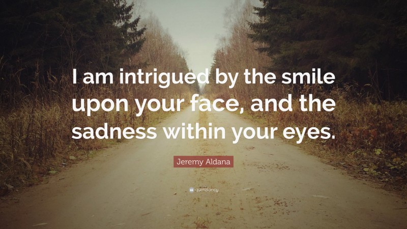 Jeremy Aldana Quote: “I am intrigued by the smile upon your face, and the sadness within your eyes.”