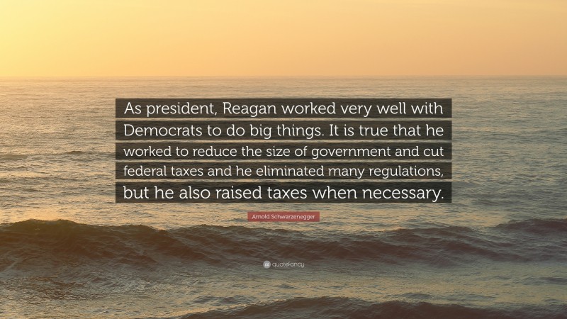 Arnold Schwarzenegger Quote: “As president, Reagan worked very well with Democrats to do big things. It is true that he worked to reduce the size of government and cut federal taxes and he eliminated many regulations, but he also raised taxes when necessary.”