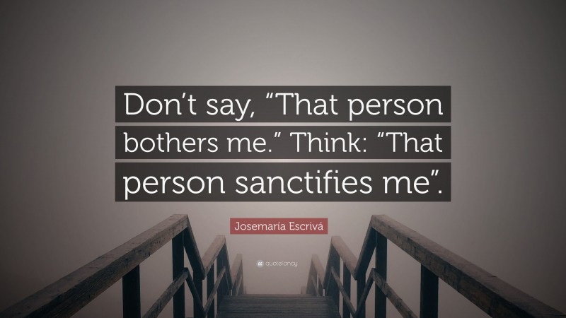Josemaría Escrivá Quote: “Don’t say, “That person bothers me.” Think: “That person sanctifies me”.”