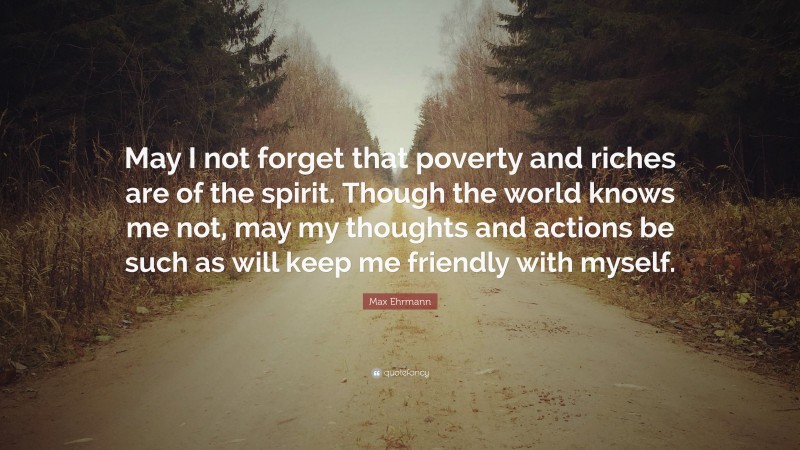 Max Ehrmann Quote: “May I not forget that poverty and riches are of the spirit. Though the world knows me not, may my thoughts and actions be such as will keep me friendly with myself.”