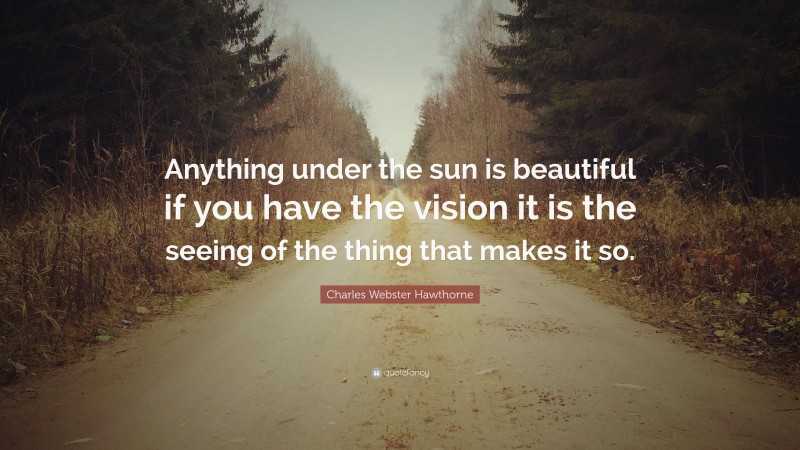 Charles Webster Hawthorne Quote: “Anything under the sun is beautiful if you have the vision it is the seeing of the thing that makes it so.”