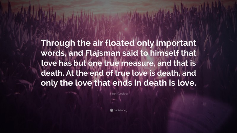 Milan Kundera Quote: “Through the air floated only important words, and Flajsman said to himself that love has but one true measure, and that is death. At the end of true love is death, and only the love that ends in death is love.”