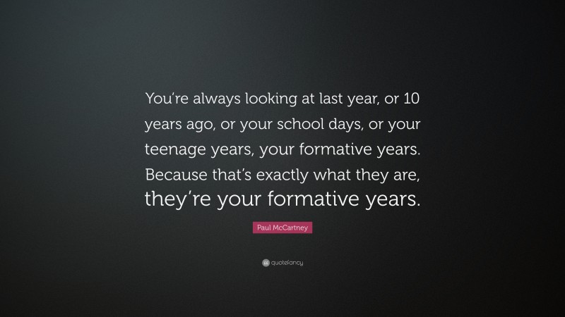 Paul McCartney Quote: “You’re always looking at last year, or 10 years ago, or your school days, or your teenage years, your formative years. Because that’s exactly what they are, they’re your formative years.”