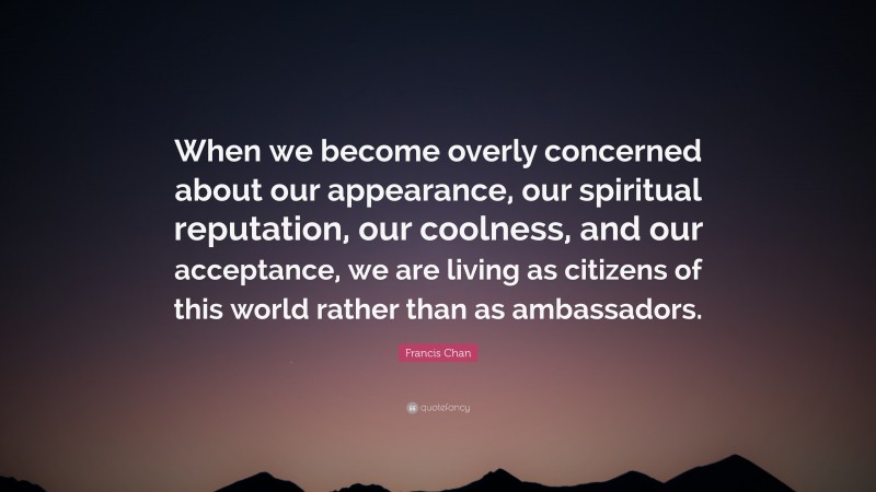 Francis Chan Quote: “When we become overly concerned about our appearance, our spiritual reputation, our coolness, and our acceptance, we are living as citizens of this world rather than as ambassadors.”