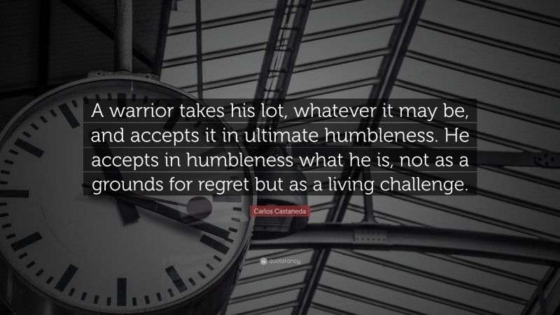 Carlos Castaneda Quote: “A warrior takes his lot, whatever it may be, and accepts it in ultimate humbleness. He accepts in humbleness what he is, not as a grounds for regret but as a living challenge.”