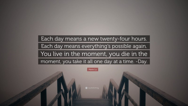 Marie Lu Quote: “Each day means a new twenty-four hours. Each day means everything’s possible again. You live in the moment, you die in the moment, you take it all one day at a time. -Day.”
