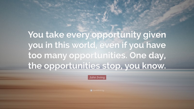 John Irving Quote: “You take every opportunity given you in this world, even if you have too many opportunities. One day, the opportunities stop, you know.”