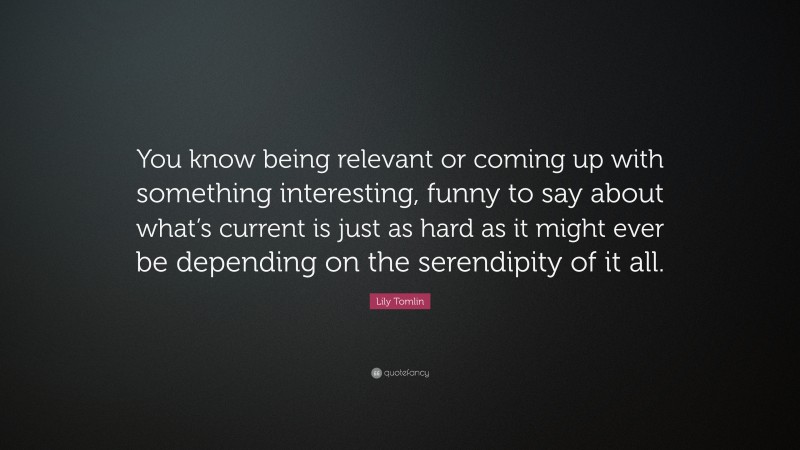 Lily Tomlin Quote: “You know being relevant or coming up with something interesting, funny to say about what’s current is just as hard as it might ever be depending on the serendipity of it all.”