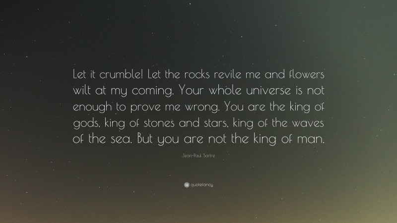 Jean-Paul Sartre Quote: “Let it crumble! Let the rocks revile me and flowers wilt at my coming. Your whole universe is not enough to prove me wrong. You are the king of gods, king of stones and stars, king of the waves of the sea. But you are not the king of man.”