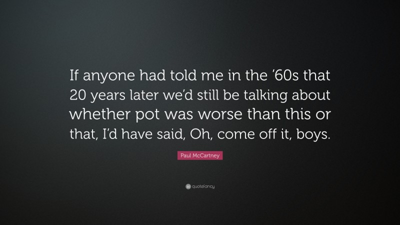 Paul McCartney Quote: “If anyone had told me in the ’60s that 20 years later we’d still be talking about whether pot was worse than this or that, I’d have said, Oh, come off it, boys.”