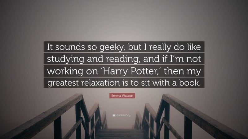 Emma Watson Quote: “It sounds so geeky, but I really do like studying and reading, and if I’m not working on ‘Harry Potter,’ then my greatest relaxation is to sit with a book.”