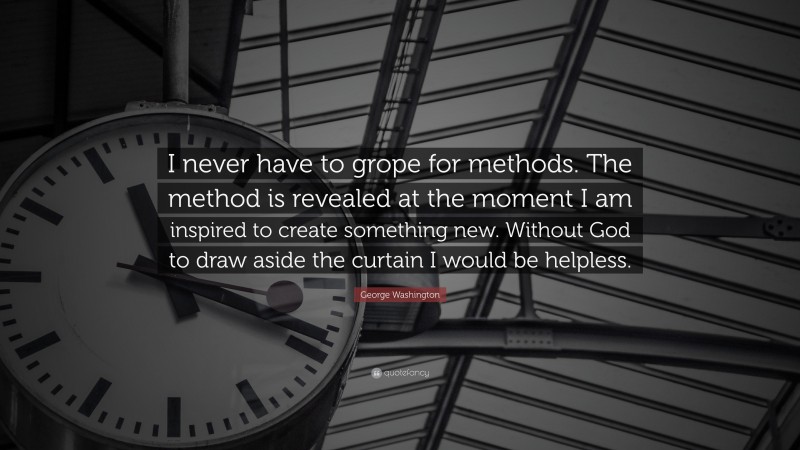 George Washington Quote: “I never have to grope for methods. The method is revealed at the moment I am inspired to create something new. Without God to draw aside the curtain I would be helpless.”
