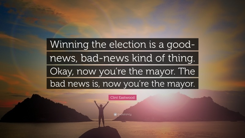 Clint Eastwood Quote: “Winning the election is a good-news, bad-news kind of thing. Okay, now you’re the mayor. The bad news is, now you’re the mayor.”