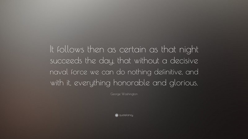 George Washington Quote: “It follows then as certain as that night succeeds the day, that without a decisive naval force we can do nothing definitive, and with it, everything honorable and glorious.”