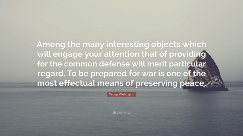 George Washington Quote: “Among the many interesting objects which will engage your attention that of providing for the common defense will merit particular regard. To be prepared for war is one of the most effectual means of preserving peace.”