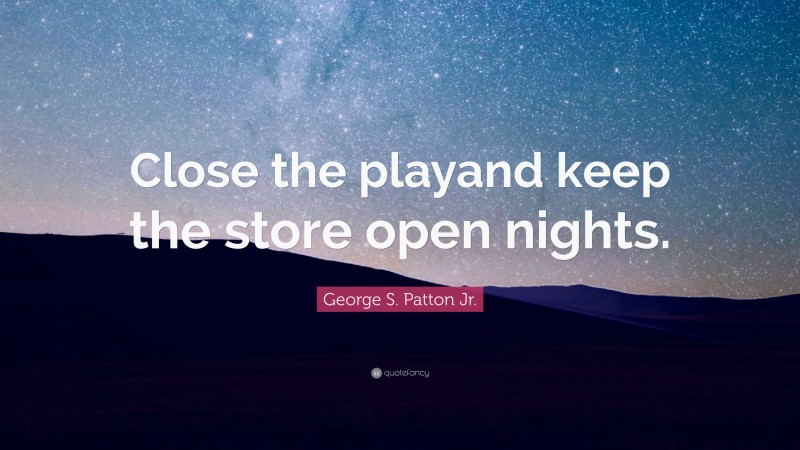 George S. Patton Jr. Quote: “Close the playand keep the store open nights.”