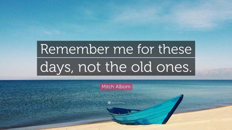 Mitch Albom Quote: “Remember me for these days, not the old ones.”