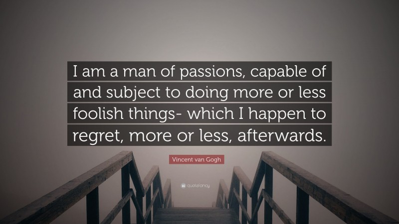 Vincent van Gogh Quote: “I am a man of passions, capable of and subject to doing more or less foolish things- which I happen to regret, more or less, afterwards.”