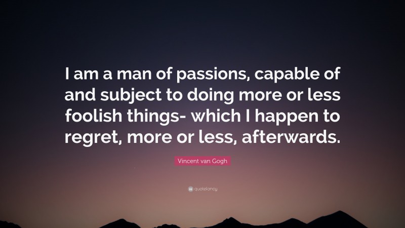 Vincent van Gogh Quote: “I am a man of passions, capable of and subject to doing more or less foolish things- which I happen to regret, more or less, afterwards.”