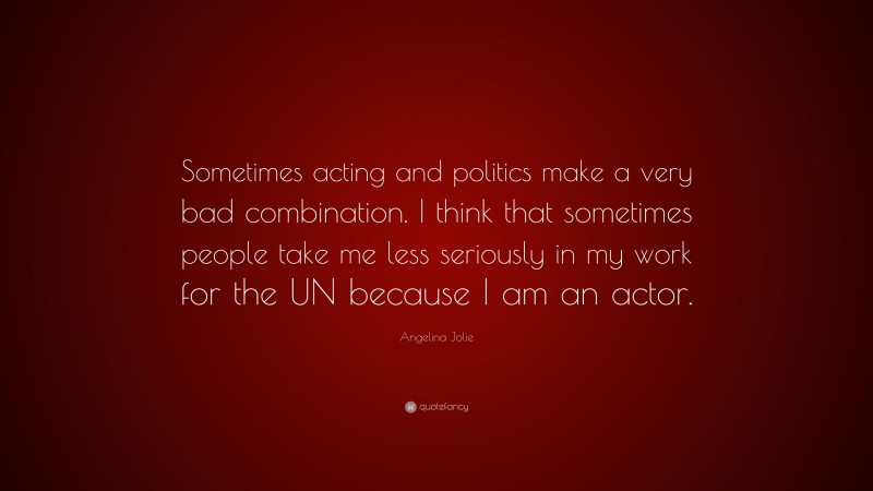 Angelina Jolie Quote: “Sometimes acting and politics make a very bad combination. I think that sometimes people take me less seriously in my work for the UN because I am an actor.”