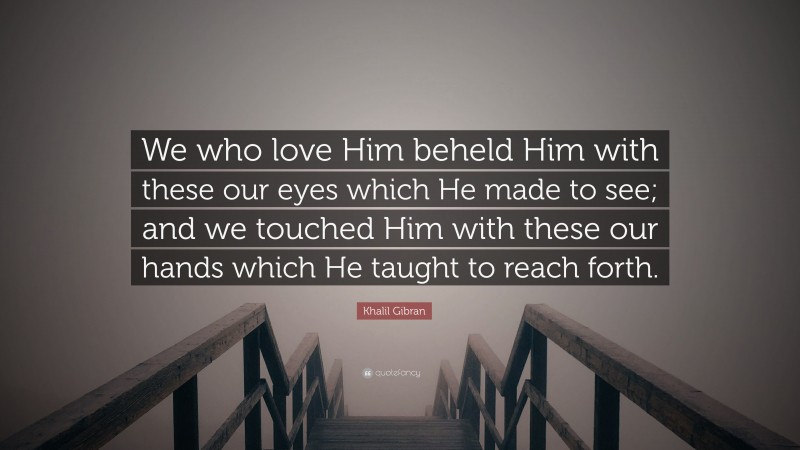 Khalil Gibran Quote: “We who love Him beheld Him with these our eyes which He made to see; and we touched Him with these our hands which He taught to reach forth.”