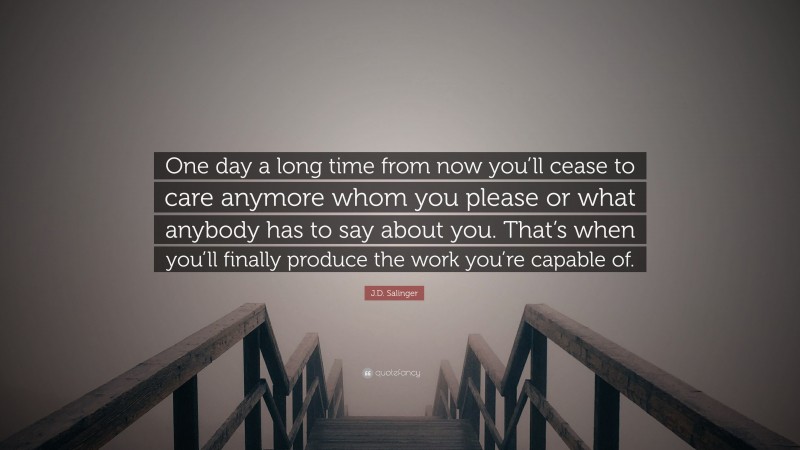 J.D. Salinger Quote: “One day a long time from now you’ll cease to care anymore whom you please or what anybody has to say about you. That’s when you’ll finally produce the work you’re capable of.”
