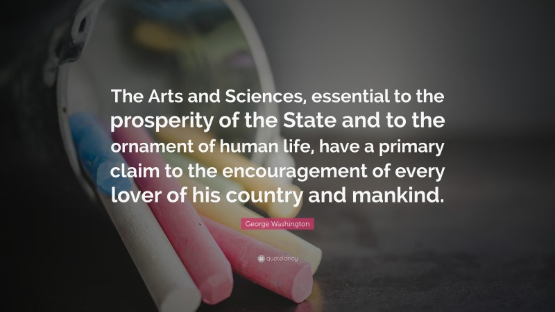 George Washington Quote: “The Arts and Sciences, essential to the prosperity of the State and to the ornament of human life, have a primary claim to the encouragement of every lover of his country and mankind.”