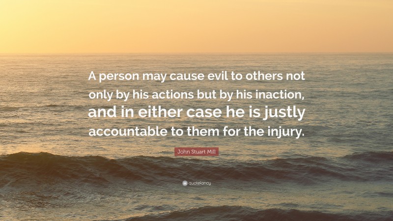 John Stuart Mill Quote: “A person may cause evil to others not only by his actions but by his inaction, and in either case he is justly accountable to them for the injury.”