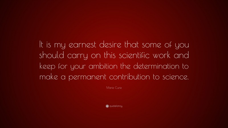 Marie Curie Quote: “It is my earnest desire that some of you should carry on this scientific work and keep for your ambition the determination to make a permanent contribution to science.”