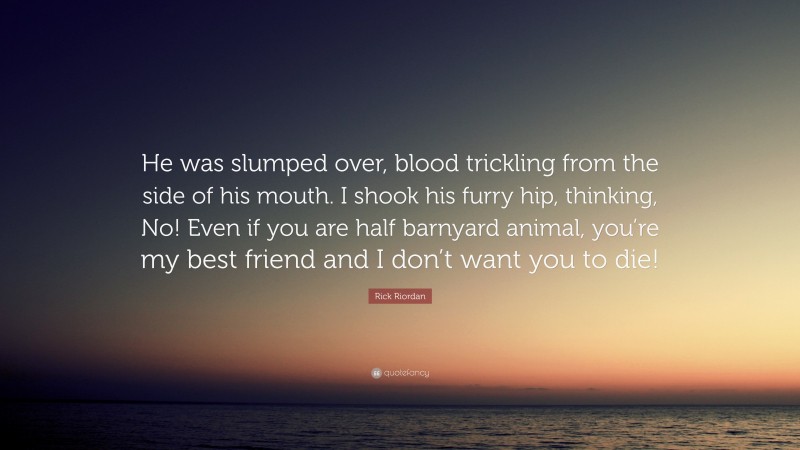 Rick Riordan Quote: “He was slumped over, blood trickling from the side of his mouth. I shook his furry hip, thinking, No! Even if you are half barnyard animal, you’re my best friend and I don’t want you to die!”