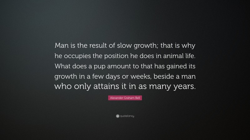 Alexander Graham Bell Quote: “Man is the result of slow growth; that is why he occupies the position he does in animal life. What does a pup amount to that has gained its growth in a few days or weeks, beside a man who only attains it in as many years.”