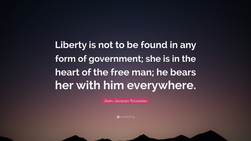 Jean-Jacques Rousseau Quote: “Liberty is not to be found in any form of government; she is in the heart of the free man; he bears her with him everywhere.”