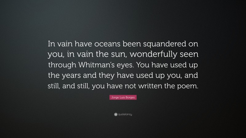 Jorge Luis Borges Quote: “In vain have oceans been squandered on you, in vain the sun, wonderfully seen through Whitman’s eyes. You have used up the years and they have used up you, and still, and still, you have not written the poem.”