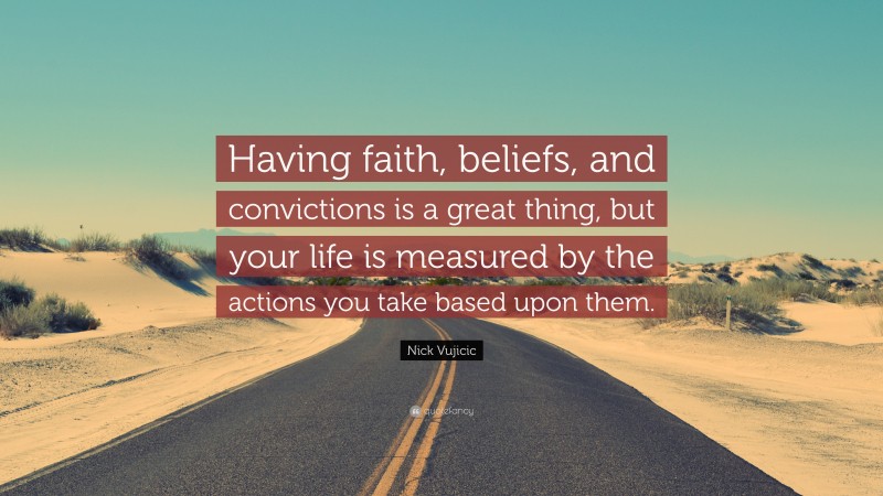 Nick Vujicic Quote: “Having faith, beliefs, and convictions is a great thing, but your life is measured by the actions you take based upon them.”