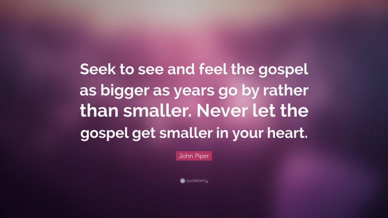John Piper Quote: “Seek to see and feel the gospel as bigger as years go by rather than smaller. Never let the gospel get smaller in your heart.”