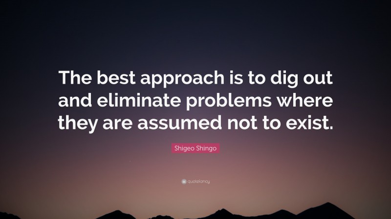 Shigeo Shingo Quote: “The best approach is to dig out and eliminate problems where they are assumed not to exist.”