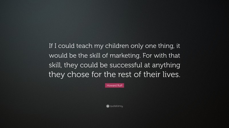 Howard Ruff Quote: “If I could teach my children only one thing, it would be the skill of marketing. For with that skill, they could be successful at anything they chose for the rest of their lives.”