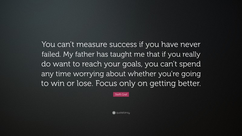 Steffi Graf Quote: “You can’t measure success if you have never failed. My father has taught me that if you really do want to reach your goals, you can’t spend any time worrying about whether you’re going to win or lose. Focus only on getting better.”