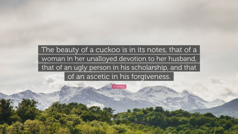 Chanakya Quote: “The beauty of a cuckoo is in its notes, that of a woman in her unalloyed devotion to her husband, that of an ugly person in his scholarship, and that of an ascetic in his forgiveness.”