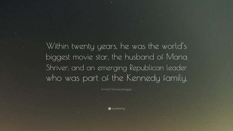 Arnold Schwarzenegger Quote: “Within twenty years, he was the world’s biggest movie star, the husband of Maria Shriver, and an emerging Republican leader who was part of the Kennedy family.”