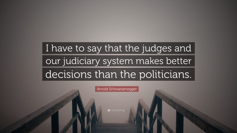 Arnold Schwarzenegger Quote: “I have to say that the judges and our judiciary system makes better decisions than the politicians.”