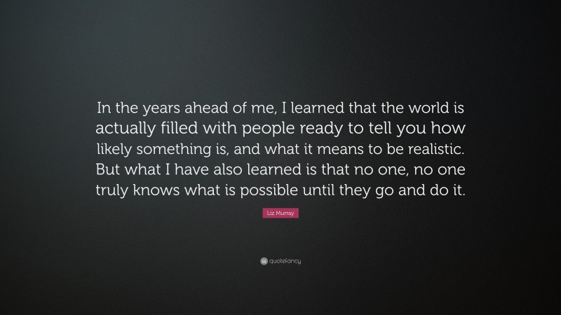 Liz Murray Quote: “In the years ahead of me, I learned that the world is actually filled with people ready to tell you how likely something is, and what it means to be realistic. But what I have also learned is that no one, no one truly knows what is possible until they go and do it.”