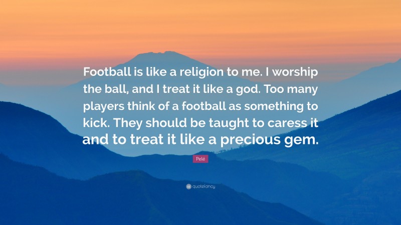Pelé Quote: “Football is like a religion to me. I worship the ball, and I treat it like a god. Too many players think of a football as something to kick. They should be taught to caress it and to treat it like a precious gem.”