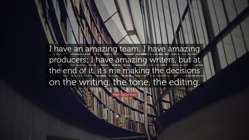 Ellen DeGeneres Quote: “I have an amazing team; I have amazing producers; I have amazing writers, but at the end of it, it’s me making the decisions on the writing, the tone, the editing.”